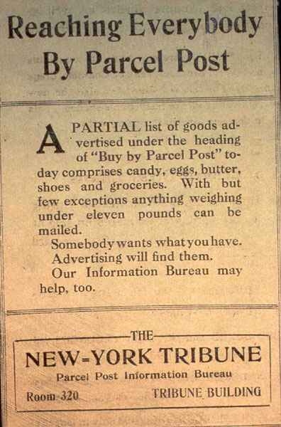 Reaching Everybody By Parcel Post. A parital list of goods advertised under the heading of 'Buy by Parcel Post' today comprises candy, eggs, butter, shoes and groceries. With but few exceptions anything weighing under eleven pounds can be mailed. Somebody wants what you have. Advertising will find them. Our Information Bureau may help, too.- New York Tribune notice announcing Parcel Post Service