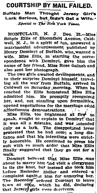 Newspaper article titled, Courtship by Mail Failed. Buffalo Man Thought Jersey Girl’s Lark Serious, but Didn’t Get a Wife. Special to The New York Times. Montclair, N.J. Dec. 31 – Miss Sophie Ellis of Bloomfield Avenue, Caldwell, N.J., in a spirit of fun, answered a matrimonial advertisement published by Henry Dominyl of Buffalo, who wanted a wife. Miss Ellis, in starting the correspondence with Dominyi, gave him the name of her friend, Miss Rose Galash and also sent her photograph. The two girls awaited developments, and to their surprise Dominyl himself, traveling all the way from Buffalo, arrived in Caldwell on Saturday morning. When he reached the Ellis homestead Miss Ellis admitted him. Her promptly recognized her, and, not standing upon formalities, opened negotiations for the marriage amid affectionate demonstrations. Miss Ellis, too frightened at first to speak, sought to explain to Dominyl that it was all a mistake, and was intended only as a lark. The disappointed lover protested that he had come a long distance and that his intentions were strictly honorable. He continued to press his suit with so much ardor that Miss Ellis finally suggested that they go out for a walk. Dominyl believed that Miss Ellis was about to marry him and visit a clergyman to tie the knot, but instead she took him before Recorder Heller and entered a complaint against him for annoying her. The Recorder ordered Dominyl to leave town at once, which he did, declaring that Jersey girls were deceivers.