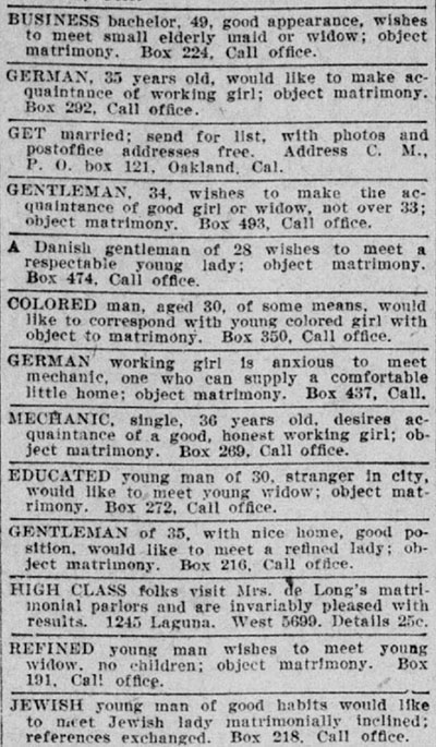 Column of personal ads, reading: Business bachelor, 49, good appearance, wishes to meet small elderly maid or widow; object matrimony. Box 224. Call office; German, 35 years old, would like to make acquaintance of working girl; object matrimony. Box 292, Call office.; Get married; send for list, with photos and postoffice addresses free. Address C.M., P.O. box 121, Oakland, Cal.; Gentleman, 34, wishes to make the acquaintance of good girl or widow, not over 33; object matrimony. Box 493, Call office.; A Danish gentleman of 28 wishes to meet a respectable young lady; object matrimony. Box 474. Call office.; Colored man, aged 30, of some means, would like to correspond with young colored girl with object to matrimony. Box 350. Call office.; German working girl is anxious to meet mechanic, one who can supply a comfortable little home; object matrimony. Box 437, Call.; Mechanic, single, 36 years old, desires acquaintance of a good, honest, working girl; object matrimony. Box 269. Call office.; Educated young man of 30, stranger in city, would like to meet young widow; object matrimony. Box 272. Call office.; Gentleman of 35, with nice home, good position, would like to meet a refined lady; object matrimony. Box 216. Call office.; High class folks visit Mrs. de Long’s matrimonial parlors and are invariably pleased with results. 1245 Laguna. West 5699. Details 25c.; Refined young man wishes to meet young woman widow, no children; object matrimony. Box 191. Call office.; Jewish young man of good habits would like to meet Jewish lady matrimonially inclined; references exchanged. Box 218. Call office.