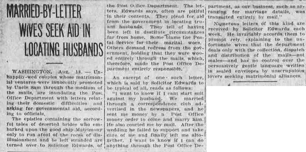 Newspaper article titled, Married-by-Letter Wives Seek Aid in Locating Husbands. Text reads, Washington, Aug. 18 – Unhappily-wed couples whose matrimonial ventures were innocently promoted by Uncle Sam through the medium of the mails, are inundating the Post Office Department with letters relating their domestic difficulties and asking for governmental aid, according to officials. The epistles containing the sorrowful tales of deserted brides who embarked upon the good ship Matrimony only to run afoul of the rocks of disillusionment and be left stranded are turned over to Solicitor Edwards, of the Post Office Department. The letters, Edwards says, often are pitiful in their contents. They plead for aid from the government in locating truant husbands. They tell of having been left in destitute circumstances far from home. Some blame the Postal Service for their marital woes. Others demand redress from the government, holding that they were wooed entirely through the mails, which, therefore, made the Post Office Department entirely responsible. An excerpt of one such letter, which is said by Solicitor Edwards to be typical of all, reads as follows: ‘I want to know if I cant [sic] start suit against my husband. We married through a correspondence club advertised in the newspapers, and he sent me money by a Post Office money order to come and marry him. He also courted me by mail. After the wedding he failed to support and take care of me and finally left me altogether. I want to know if I can do anything through the Post Office Department, as our business, such as arranging for marriage details, was transacted entirely by mail.’ Numerous letters of this kind are received by Solicitor Edwards each week. He invariably accords them to prompt rely [sic], explaining to the unfortunate wives that the department deals only with the collection, dispatch, and distribution of the mails – not mates – and has no control over the persuasively gentle language written in sealed envelopes by unscrupulous lovers seeking matrimonial alliances.